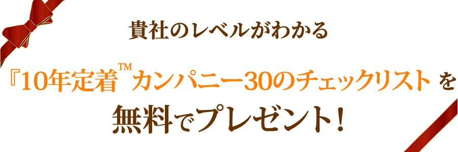 貴社のレベルがわかる『10年定着™カンパニー30のチェックリスト』を　無料でプレゼント！